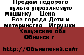 Продам недорого пульта управляемую машинку  › Цена ­ 4 500 - Все города Дети и материнство » Игрушки   . Калужская обл.,Обнинск г.